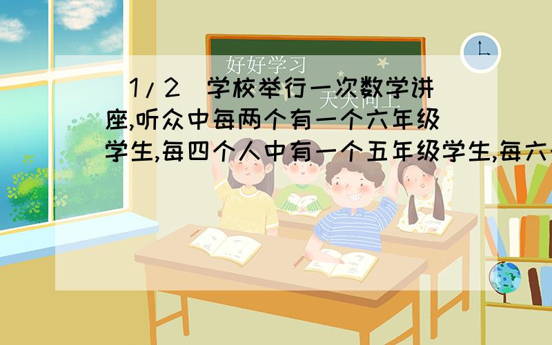 (1/2)学校举行一次数学讲座,听众中每两个有一个六年级学生,每四个人中有一个五年级学生,每六个人中...(1/2)学校举行一次数学讲座,听众中每两个有一个六年级学生,每四个人中有一个五年级