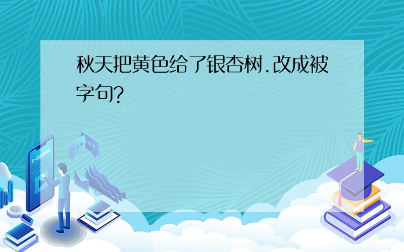 秋天把黄色给了银杏树.改成被字句?