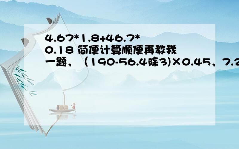 4.67*1.8+46.7*0.18 简便计算顺便再教我一题，（190-56.4除3)×0.45，7.23-1.25×4-0.7,