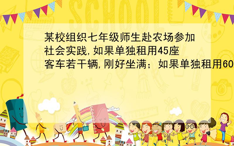 某校组织七年级师生赴农场参加社会实践,如果单独租用45座客车若干辆,刚好坐满；如果单独租用60座客车,可可少租1辆,且余15个座位.（1）求七年级师生参加社会实践的人数.（2）已知租45座