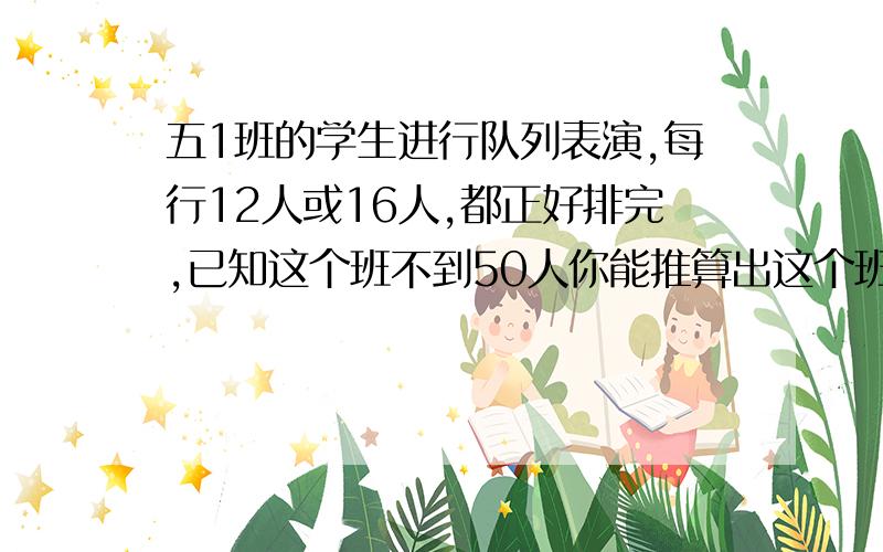 五1班的学生进行队列表演,每行12人或16人,都正好排完,已知这个班不到50人你能推算出这个班有多少人吗?这是数学题 要做对 做对的我就把他选为满意答案要计算的