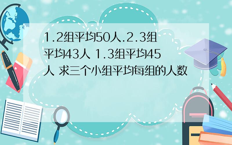 1.2组平均50人.2.3组平均43人 1.3组平均45人 求三个小组平均每组的人数