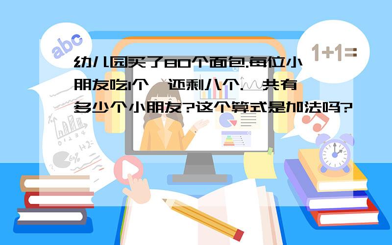 幼儿园买了80个面包.每位小朋友吃1个,还剩八个.一共有多少个小朋友?这个算式是加法吗?