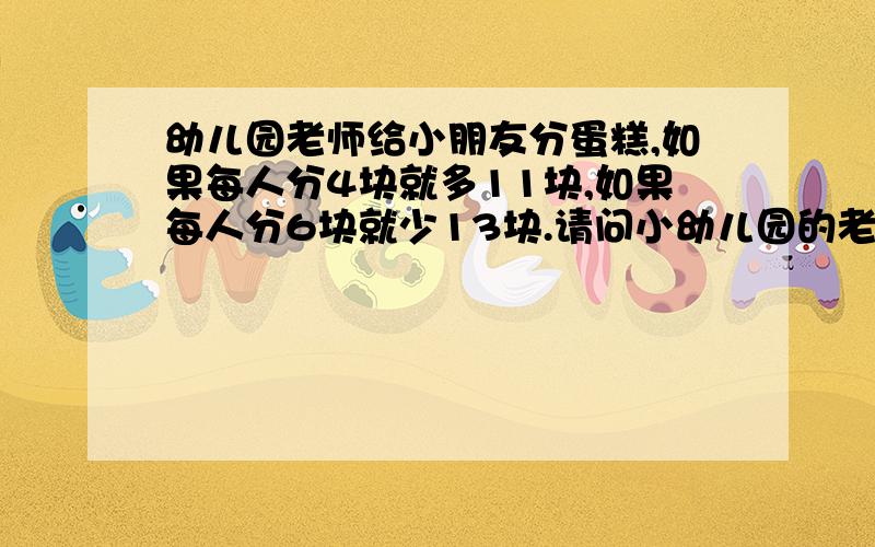 幼儿园老师给小朋友分蛋糕,如果每人分4块就多11块,如果每人分6块就少13块.请问小幼儿园的老师给小朋友分蛋糕,如果每人分4块,则多11块,如果每人分6块,则少13块.你知道有多少小朋友和蛋糕