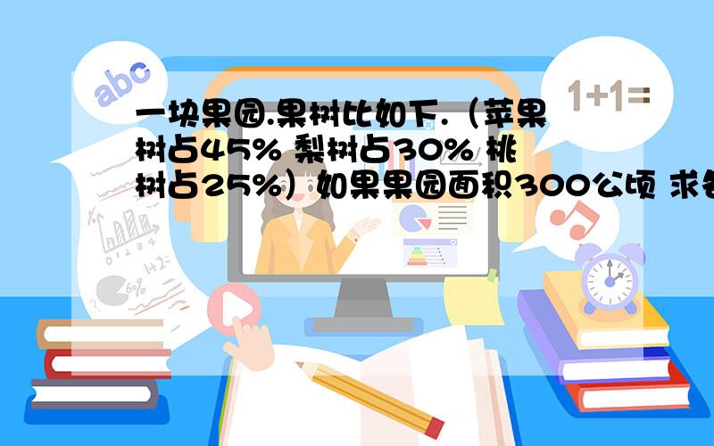 一块果园.果树比如下.（苹果树占45% 梨树占30% 桃树占25%）如果果园面积300公顷 求各种果树种植面积如果梨树占地23.7公顷 苹果树占地多少公顷 1000%采纳 ……