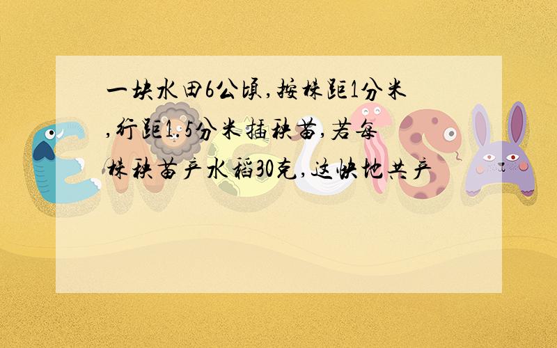 一块水田6公顷,按株距1分米,行距1.5分米插秧苗,若每株秧苗产水稻30克,这快地共产