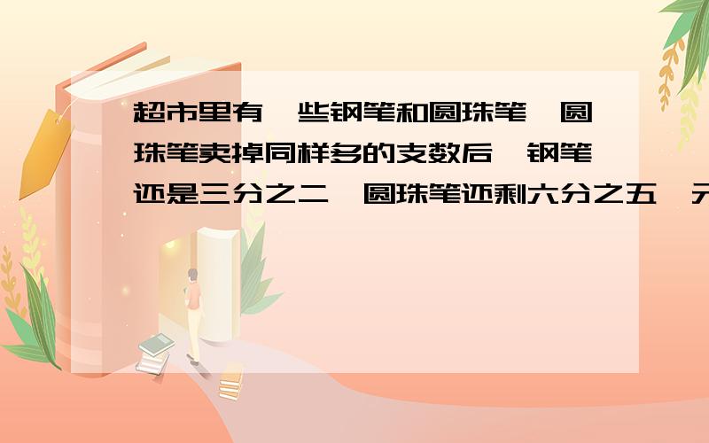 超市里有一些钢笔和圆珠笔,圆珠笔卖掉同样多的支数后,钢笔还是三分之二,圆珠笔还剩六分之五,元来钢笔的支数和圆珠笔的支数的比是多少?先假设卖掉的支数在解决问是假设卖掉的支数啊.