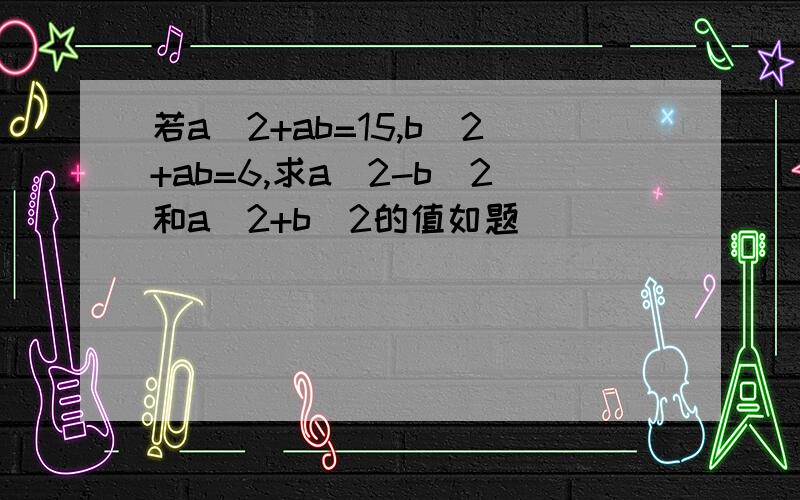 若a^2+ab=15,b^2+ab=6,求a^2-b^2和a^2+b^2的值如题