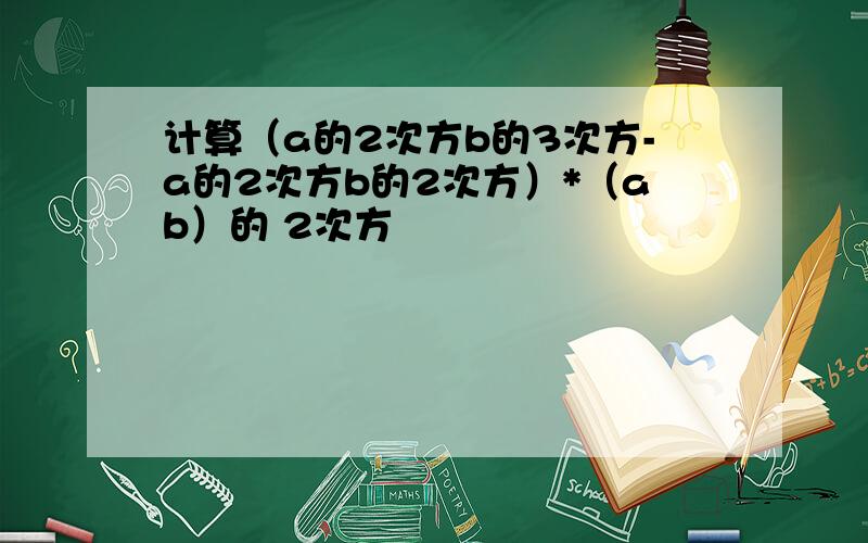 计算（a的2次方b的3次方-a的2次方b的2次方）*（ab）的 2次方