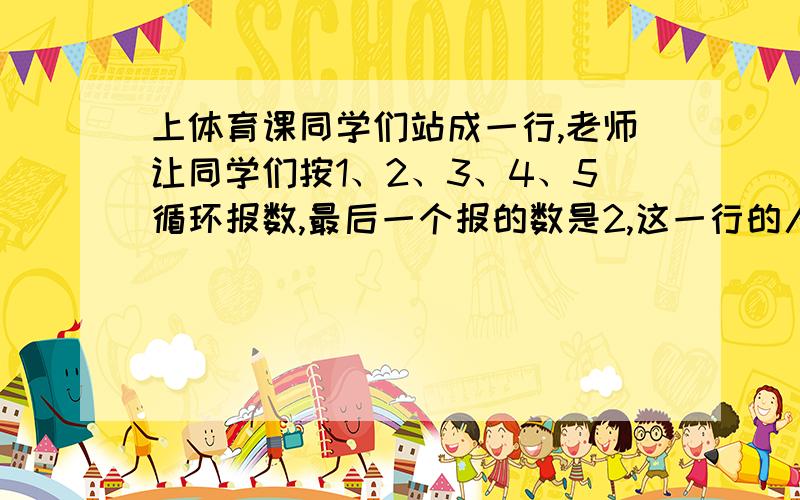 上体育课同学们站成一行,老师让同学们按1、2、3、4、5循环报数,最后一个报的数是2,这一行的人数是（）人