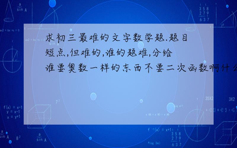 求初三最难的文字数学题.题目短点,但难的,谁的题难,分给谁要奥数一样的东西不要二次函数啊什么的初三书上的我都懂都太简单了