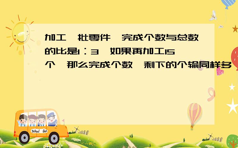 加工一批零件,完成个数与总数的比是1：3,如果再加工15个,那么完成个数一剩下的个输同样多,这一批零件有多少个