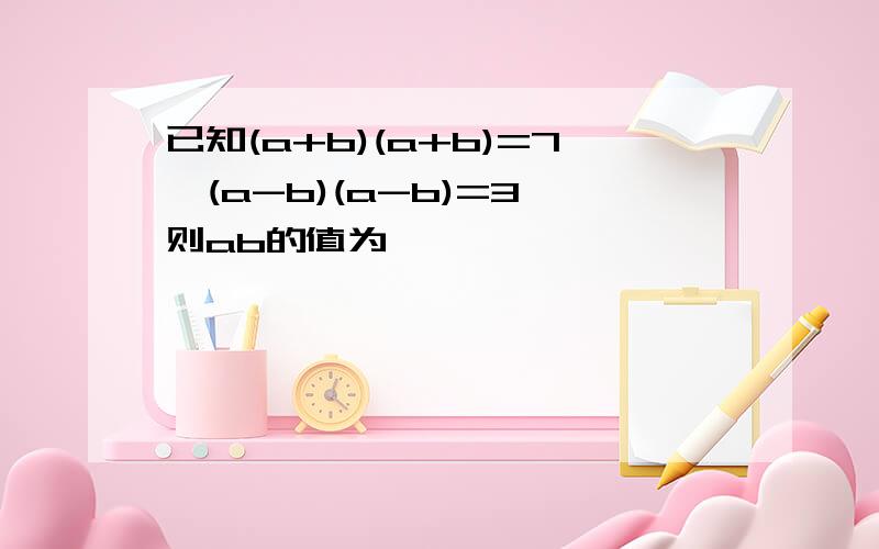 已知(a+b)(a+b)=7,(a-b)(a-b)=3,则ab的值为