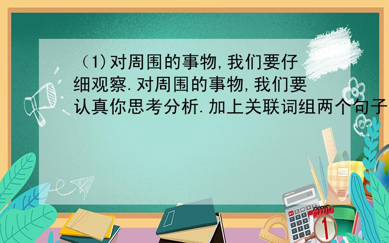 （1)对周围的事物,我们要仔细观察.对周围的事物,我们要认真你思考分析.加上关联词组两个句子