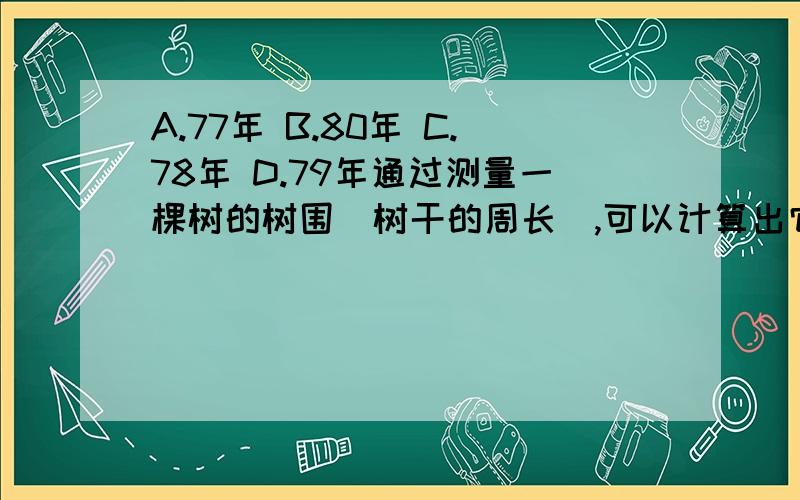 A.77年 B.80年 C.78年 D.79年通过测量一棵树的树围(树干的周长),可以计算出它的树龄,通常规定以树干离地面1.5m的地方作为测量部位,某树栽种时的树围为5cm,以后树围每年增加约3cm.这棵树至少生