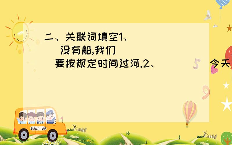 二、关联词填空1、（     ）没有船,我们（     ）要按规定时间过河.2、（     ）今天下暴雨,（     ）他不能来.3、一个人（     ）要外表美,（     ）要心灵美.4、（     ）勤奋的人,（      ）有希