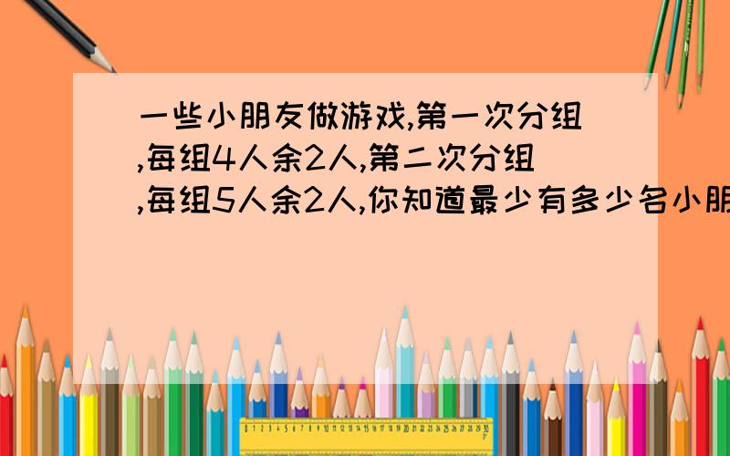 一些小朋友做游戏,第一次分组,每组4人余2人,第二次分组,每组5人余2人,你知道最少有多少名小朋友做游戏吗?