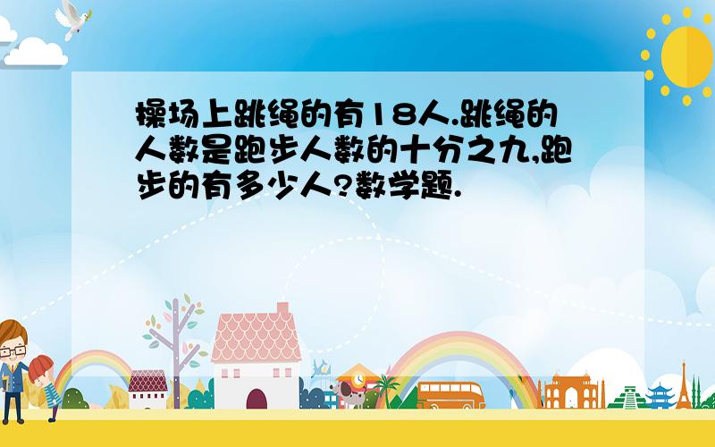 操场上跳绳的有18人.跳绳的人数是跑步人数的十分之九,跑步的有多少人?数学题.