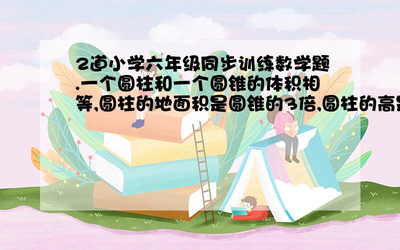 2道小学六年级同步训练数学题.一个圆柱和一个圆锥的体积相等,圆柱的地面积是圆锥的3倍,圆柱的高是圆锥的多少?把3块地面半径是4厘米,高是12厘米的圆锥体钢块熔铸成一个地面半径是6厘米