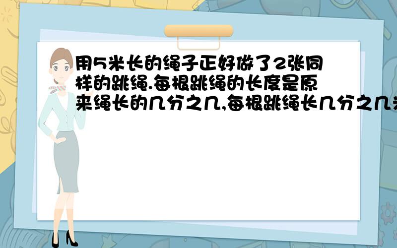 用5米长的绳子正好做了2张同样的跳绳.每根跳绳的长度是原来绳长的几分之几,每根跳绳长几分之几米?