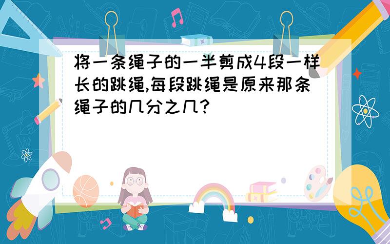 将一条绳子的一半剪成4段一样长的跳绳,每段跳绳是原来那条绳子的几分之几?