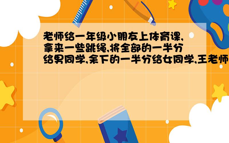 老师给一年级小朋友上体育课,拿来一些跳绳,将全部的一半分给男同学,余下的一半分给女同学,王老师手里还有4根,王老师最初拿来多少根跳绳?