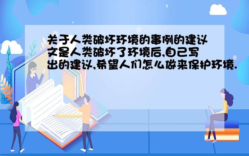 关于人类破坏环境的事例的建议文是人类破坏了环境后,自己写出的建议,希望人们怎么做来保护环境.