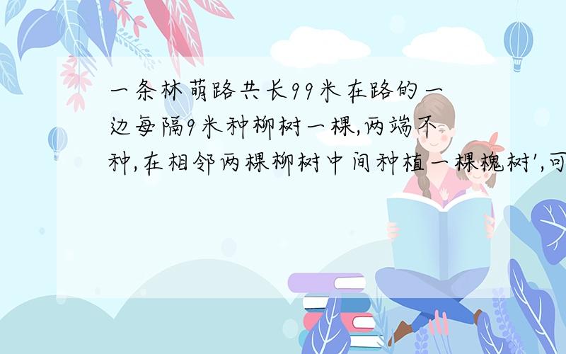 一条林萌路共长99米在路的一边每隔9米种柳树一棵,两端不种,在相邻两棵柳树中间种植一棵槐树',可以种多少棵柳树?多少棵槐树?