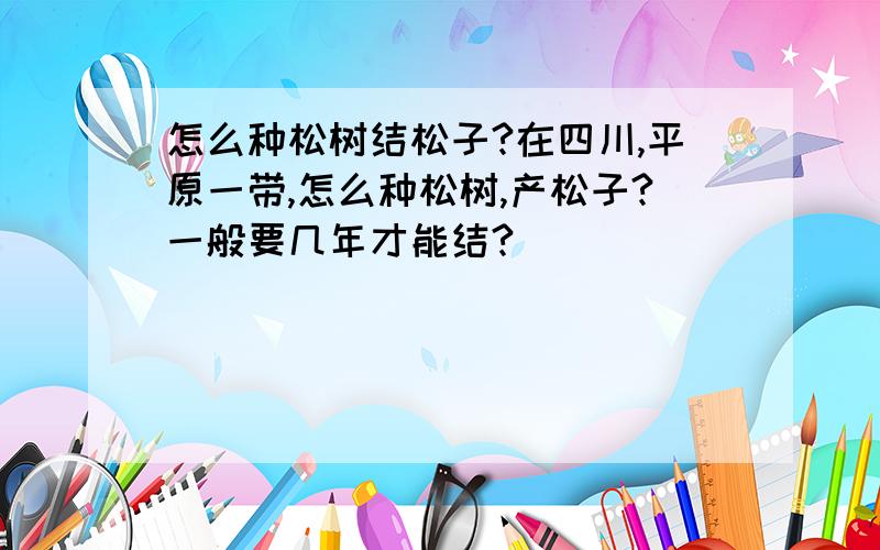 怎么种松树结松子?在四川,平原一带,怎么种松树,产松子?一般要几年才能结?