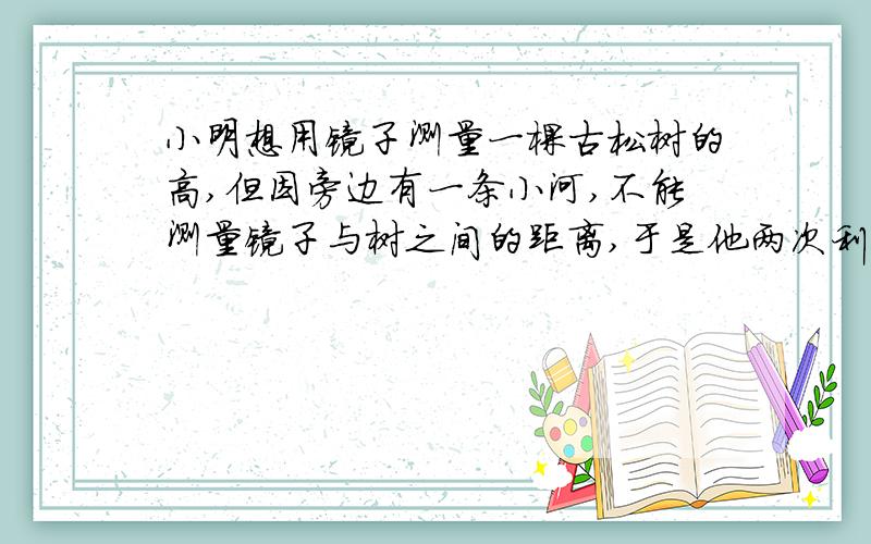 小明想用镜子测量一棵古松树的高,但因旁边有一条小河,不能测量镜子与树之间的距离,于是他两次利用镜子