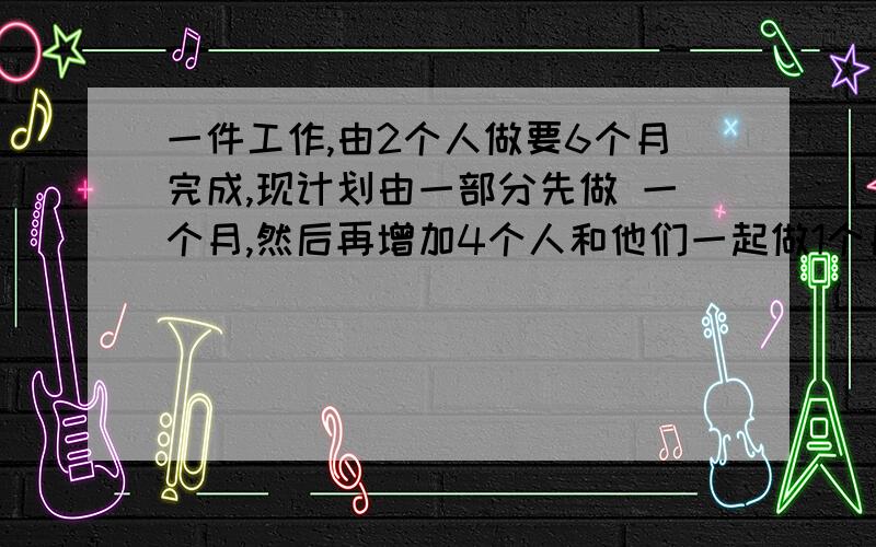 一件工作,由2个人做要6个月完成,现计划由一部分先做 一个月,然后再增加4个人和他们一起做1个月.完成这件工作的6分之5,假设这些人的工作效率相同,问；应先安排的是人工作?一元一次方程