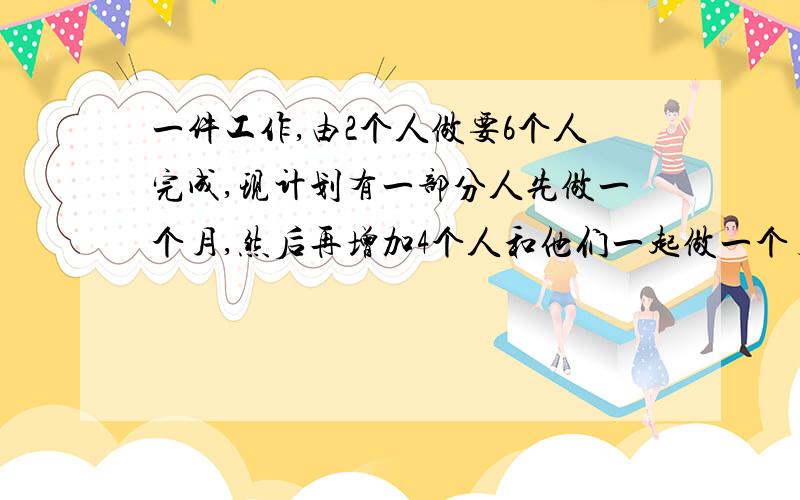 一件工作,由2个人做要6个人完成,现计划有一部分人先做一个月,然后再增加4个人和他们一起做一个月,完成这件工作的六分之五,假设这些人的工作效率相同,问应先安排多少人工工作?