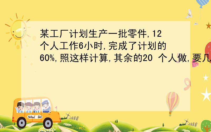 某工厂计划生产一批零件,12个人工作6小时,完成了计划的60%,照这样计算,其余的20 个人做,要几小时?