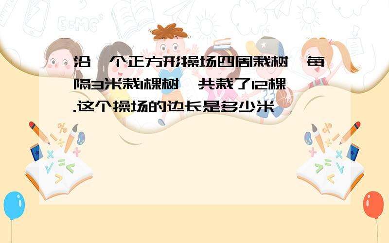 沿一个正方形操场四周栽树,每隔3米栽1棵树,共栽了12棵.这个操场的边长是多少米