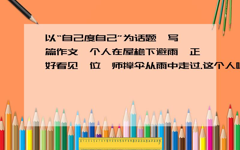 以“自己度自己”为话题,写一篇作文一个人在屋檐下避雨,正好看见一位禅师撑伞从雨中走过.这个人喊道：禅师,普度一下众生吧,让我到你伞下带我一程如何?禅师答道：我在雨中,你在檐下,