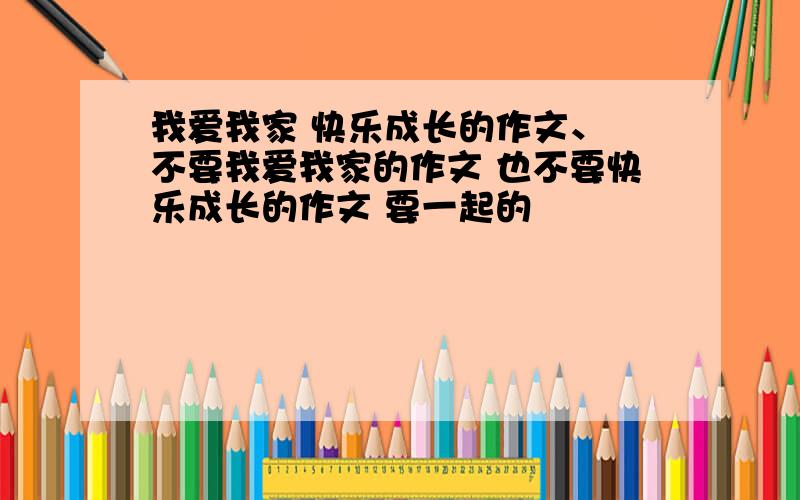 我爱我家 快乐成长的作文、 不要我爱我家的作文 也不要快乐成长的作文 要一起的