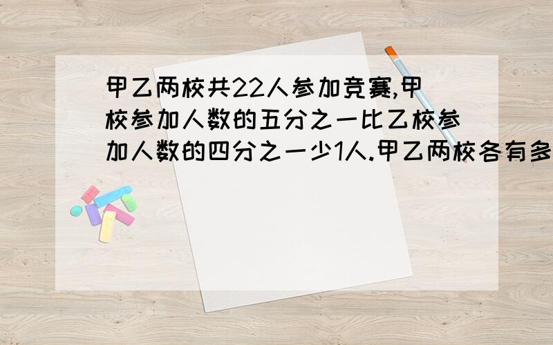 甲乙两校共22人参加竞赛,甲校参加人数的五分之一比乙校参加人数的四分之一少1人.甲乙两校各有多少学生参接着上面：要算式和方程,并说明道理.