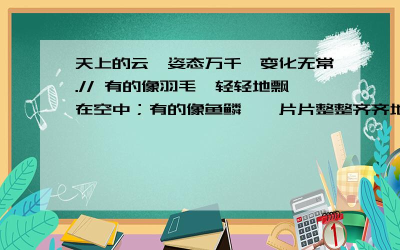 天上的云,姿态万千,变化无常.// 有的像羽毛,轻轻地飘在空中；有的像鱼鳞,一片片整整齐齐地排列着；有的像羊群,来来去去；有的像一张大棉絮,满满地盖住了天空；还有的像峰峦,像河川,像