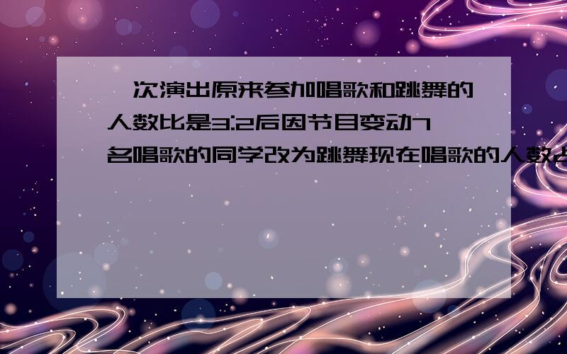 一次演出原来参加唱歌和跳舞的人数比是3:2后因节目变动7名唱歌的同学改为跳舞现在唱歌的人数占跳舞的三分之一现在参加跳舞的有多少人