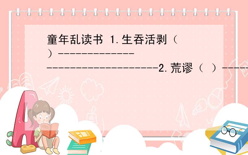 童年乱读书 1.生吞活剥（ ）--------------------------------2.荒谬（ ）--------------------------------------.3.《十万个为什么》给“我”带来什么样的影响?4.作者认为当前的教育对学生有哪些不利的地方?5