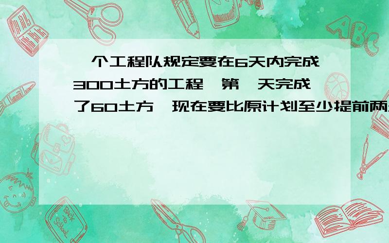 一个工程队规定要在6天内完成300土方的工程,第一天完成了60土方,现在要比原计划至少提前两天完成任务,则以后几天平均每天至少要完成的土方数X应满足的不等式为（和上面连在一起）写过