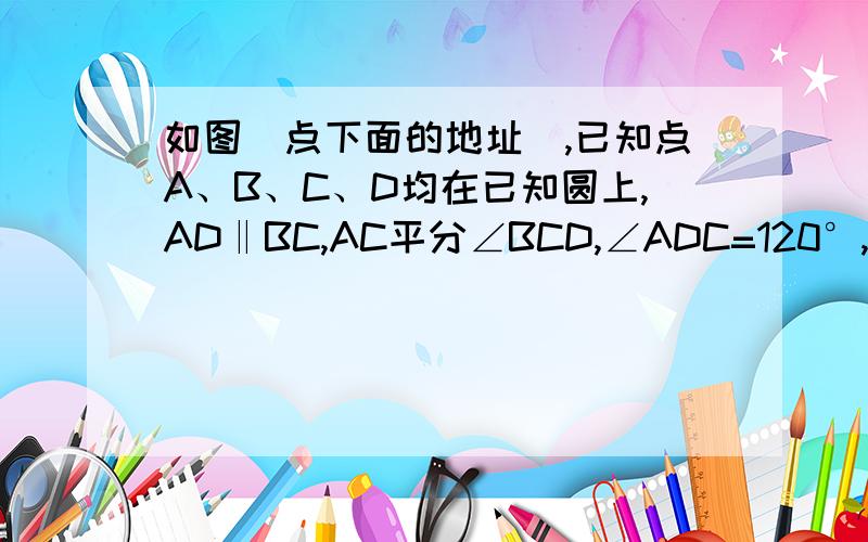 如图（点下面的地址）,已知点A、B、C、D均在已知圆上,AD‖BC,AC平分∠BCD,∠ADC=120°,四边形ABCD的周长为10.（1）求此圆的半径：（2）求圆中阴影部分的面积.