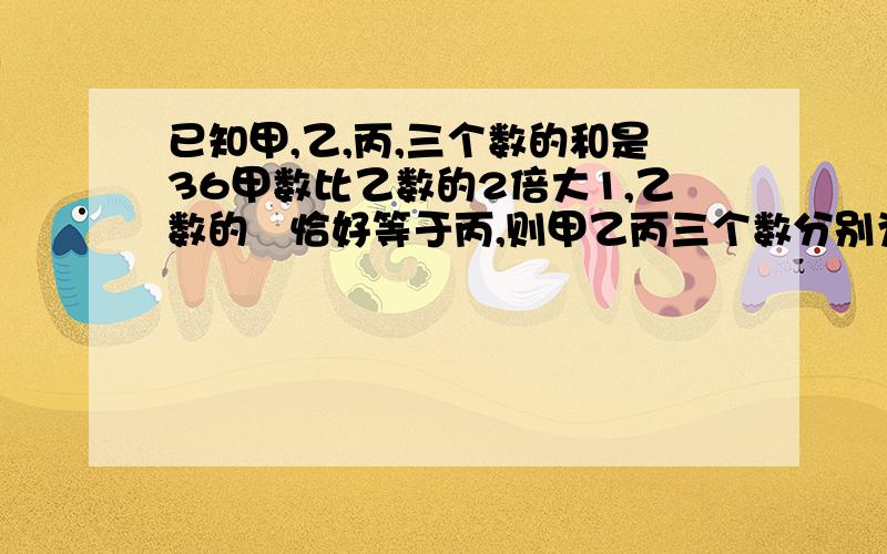 已知甲,乙,丙,三个数的和是36甲数比乙数的2倍大1,乙数的½恰好等于丙,则甲乙丙三个数分别为