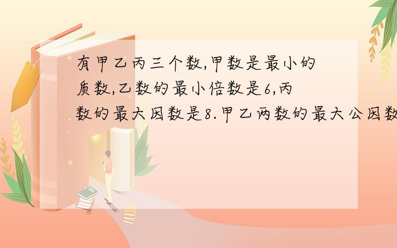 有甲乙丙三个数,甲数是最小的质数,乙数的最小倍数是6,丙数的最大因数是8.甲乙两数的最大公因数是（）乙丙两个数的最小公倍数是（）1