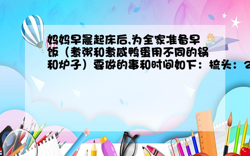 妈妈早晨起床后,为全家准备早饭（煮粥和煮咸鸭蛋用不同的锅和炉子）要做的事和时间如下：梳头：2分钟 洗脸、刷牙：6分钟 洗头：下锅：1分 煮粥：16分洗咸鸭蛋：3分 煮咸鸭蛋：你认为