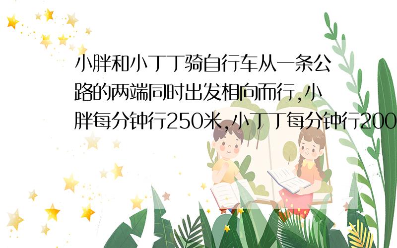 小胖和小丁丁骑自行车从一条公路的两端同时出发相向而行,小胖每分钟行250米,小丁丁每分钟行200米,他们在离中点200米处相.这条公路有多长?