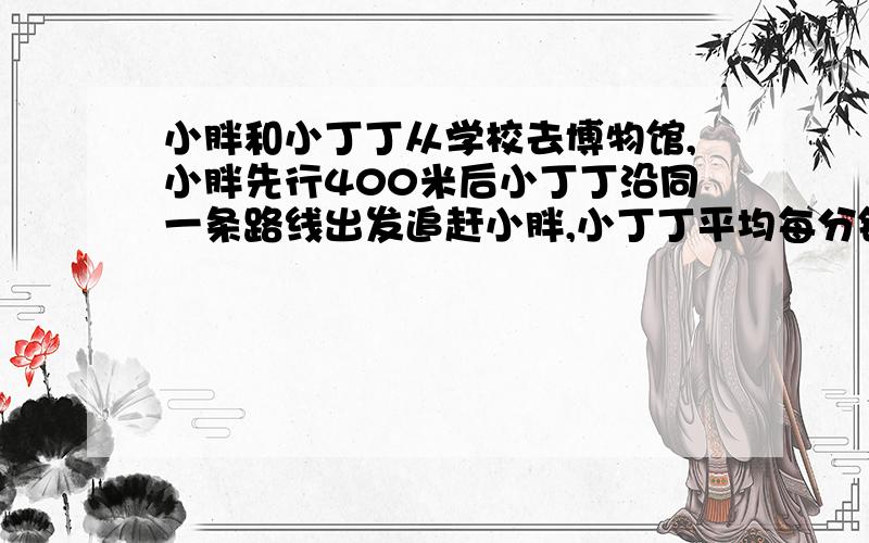 小胖和小丁丁从学校去博物馆,小胖先行400米后小丁丁沿同一条路线出发追赶小胖,小丁丁平均每分钟跑160米,4分钟后在途中追上小胖,小胖平均每分钟行多少米?