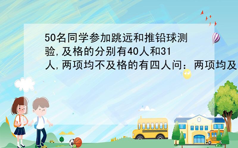 50名同学参加跳远和推铅球测验,及格的分别有40人和31人,两项均不及格的有四人问：两项均及格的有多少人