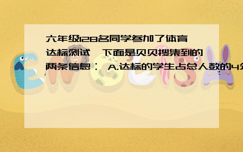 六年级128名同学参加了体育达标测试,下面是贝贝搜集到的两条信息： A.达标的学生占总人数的4分之3.B.达标学生的4分之3是女生.        小朋友,你能从上面的信息中得知达标的男生人数占总人