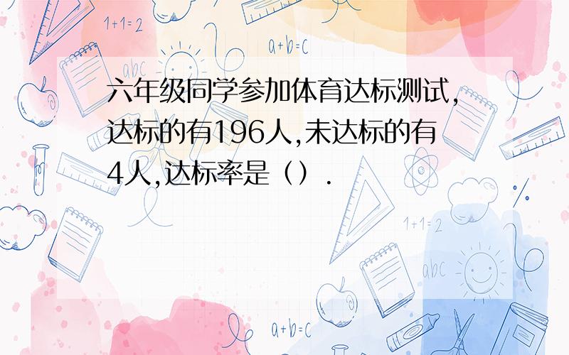 六年级同学参加体育达标测试,达标的有196人,未达标的有4人,达标率是（）.